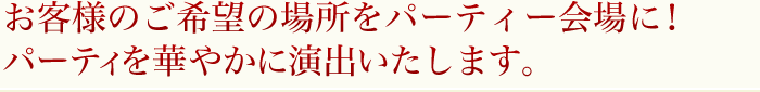 お客様のご希望の場所をパーティー会場に！パーティを華やかに演出いたします。